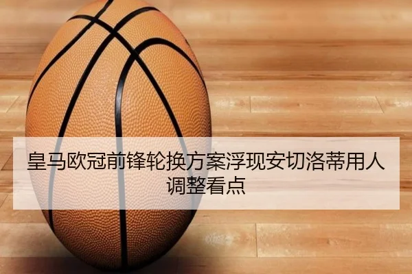 皇马欧冠前锋轮换方案浮现安切洛蒂用人调整看点